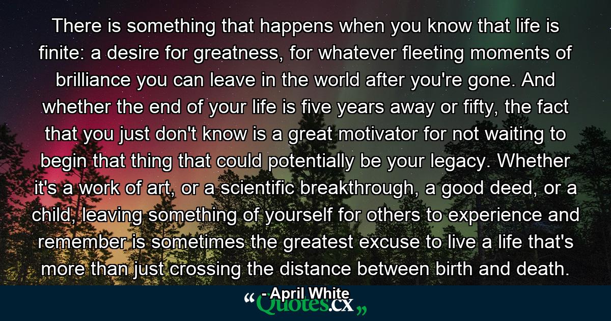 There is something that happens when you know that life is finite: a desire for greatness, for whatever fleeting moments of brilliance you can leave in the world after you're gone. And whether the end of your life is five years away or fifty, the fact that you just don't know is a great motivator for not waiting to begin that thing that could potentially be your legacy. Whether it's a work of art, or a scientific breakthrough, a good deed, or a child, leaving something of yourself for others to experience and remember is sometimes the greatest excuse to live a life that's more than just crossing the distance between birth and death. - Quote by April White