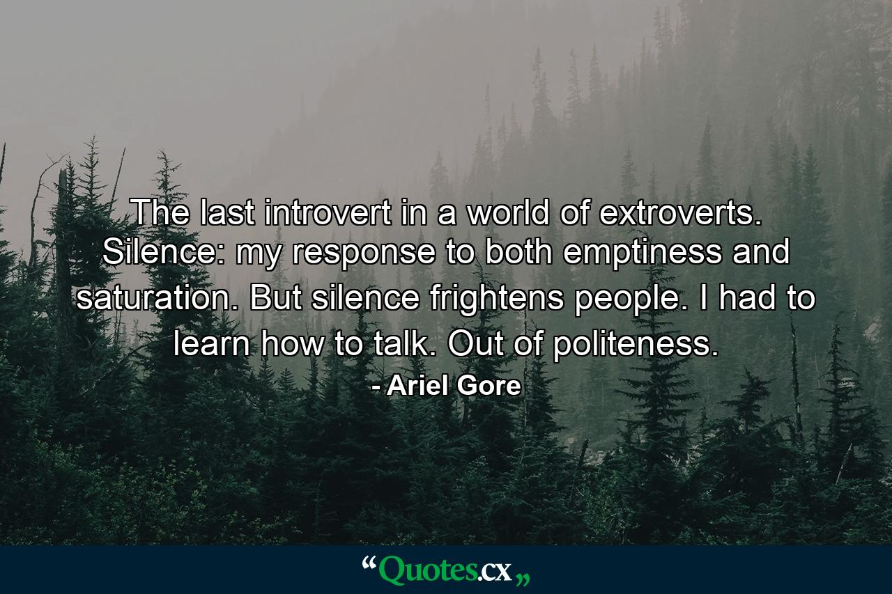 The last introvert in a world of extroverts. Silence: my response to both emptiness and saturation. But silence frightens people. I had to learn how to talk. Out of politeness. - Quote by Ariel Gore