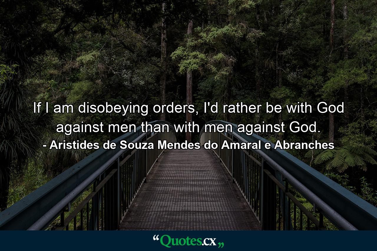 If I am disobeying orders, I'd rather be with God against men than with men against God. - Quote by Aristides de Souza Mendes do Amaral e Abranches