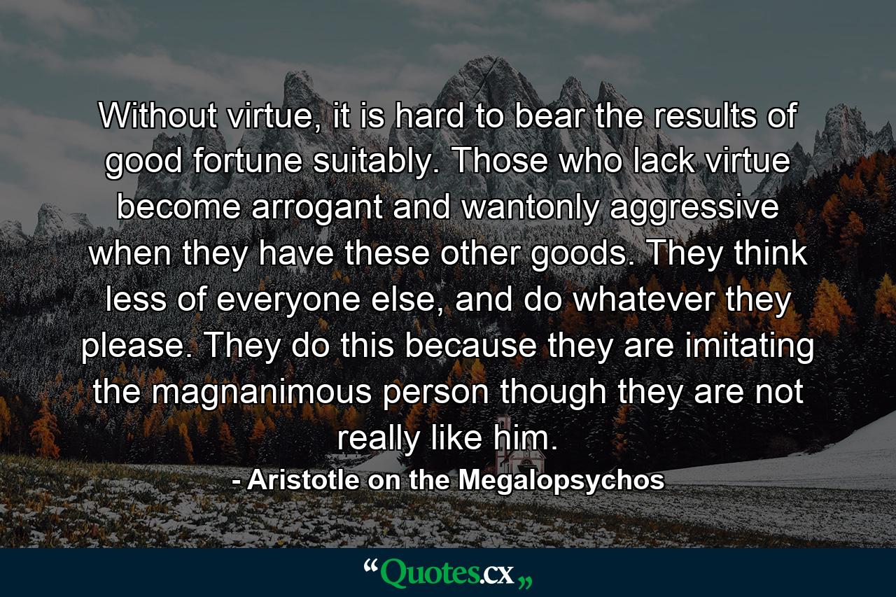 Without virtue, it is hard to bear the results of good fortune suitably. Those who lack virtue become arrogant and wantonly aggressive when they have these other goods. They think less of everyone else, and do whatever they please. They do this because they are imitating the magnanimous person though they are not really like him. - Quote by Aristotle on the Megalopsychos