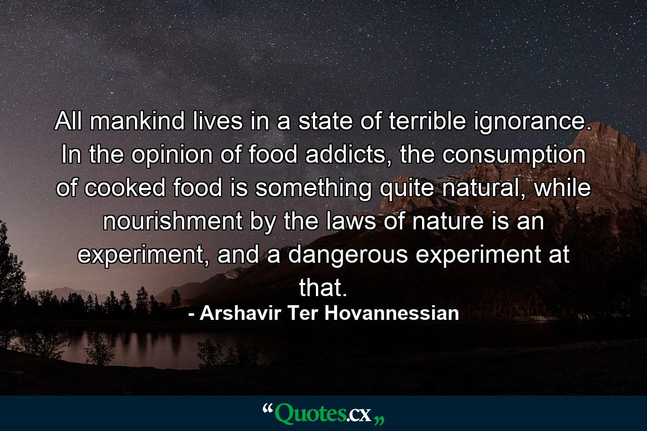 All mankind lives in a state of terrible ignorance. In the opinion of food addicts, the consumption of cooked food is something quite natural, while nourishment by the laws of nature is an experiment, and a dangerous experiment at that. - Quote by Arshavir Ter Hovannessian