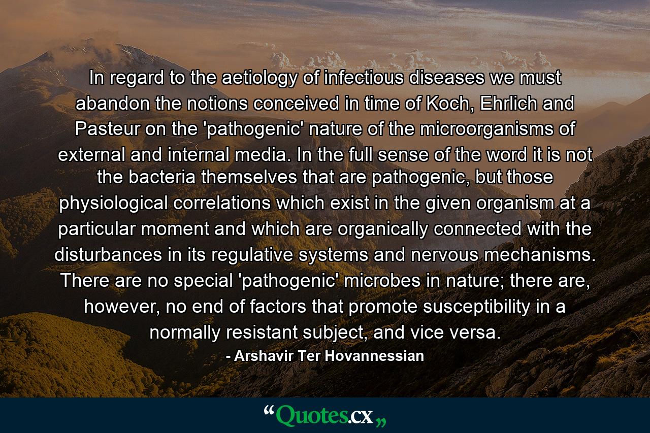 In regard to the aetiology of infectious diseases we must abandon the notions conceived in time of Koch, Ehrlich and Pasteur on the 'pathogenic' nature of the microorganisms of external and internal media. In the full sense of the word it is not the bacteria themselves that are pathogenic, but those physiological correlations which exist in the given organism at a particular moment and which are organically connected with the disturbances in its regulative systems and nervous mechanisms. There are no special 'pathogenic' microbes in nature; there are, however, no end of factors that promote susceptibility in a normally resistant subject, and vice versa. - Quote by Arshavir Ter Hovannessian