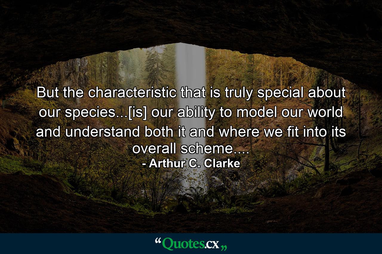 But the characteristic that is truly special about our species...[is] our ability to model our world and understand both it and where we fit into its overall scheme.... - Quote by Arthur C. Clarke