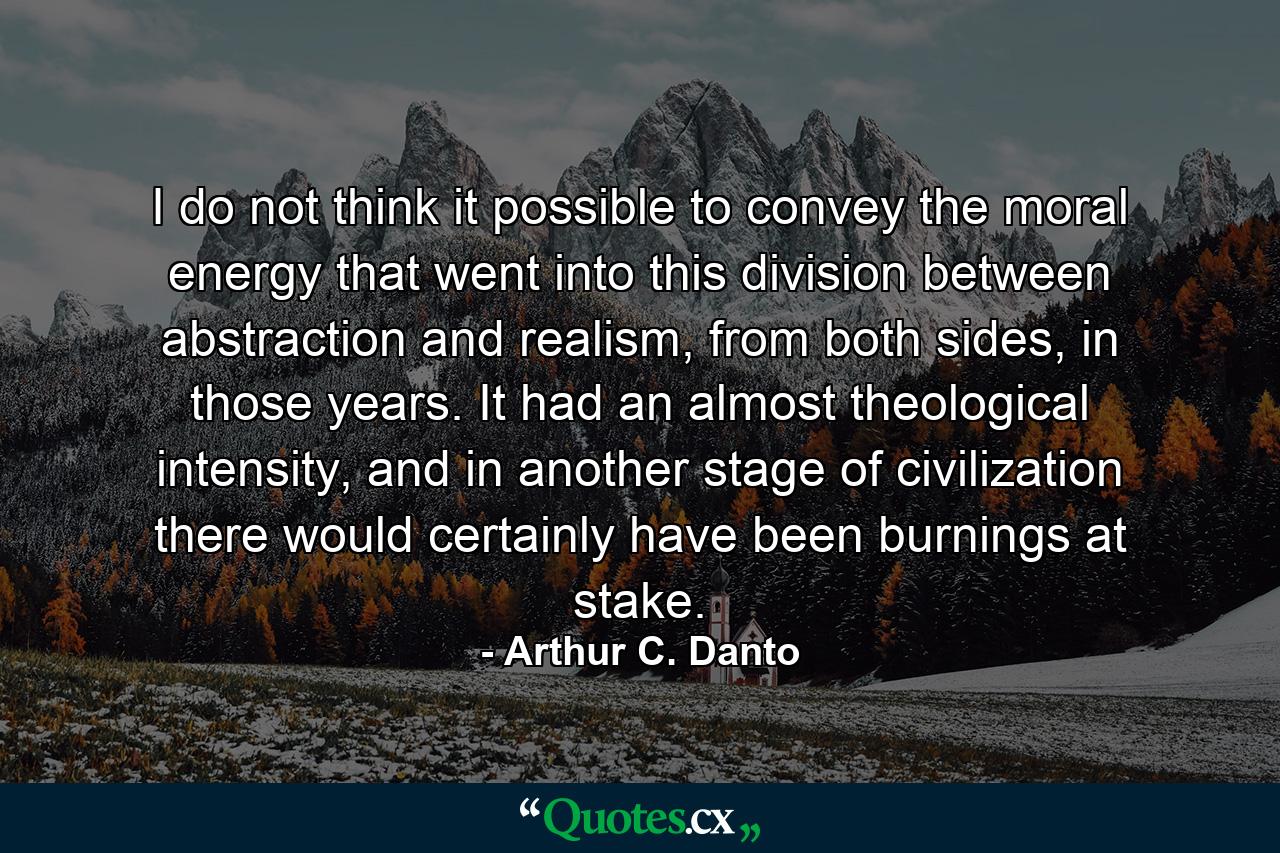 I do not think it possible to convey the moral energy that went into this division between abstraction and realism, from both sides, in those years. It had an almost theological intensity, and in another stage of civilization there would certainly have been burnings at stake. - Quote by Arthur C. Danto