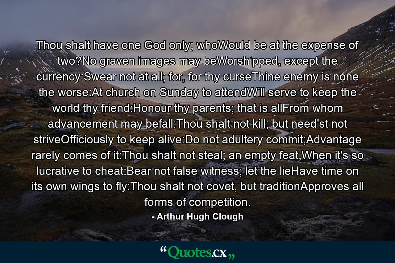 Thou shalt have one God only; whoWould be at the expense of two?No graven images may beWorshipped, except the currency:Swear not at all; for, for thy curseThine enemy is none the worse:At church on Sunday to attendWill serve to keep the world thy friend:Honour thy parents; that is allFrom whom advancement may befall:Thou shalt not kill; but need'st not striveOfficiously to keep alive:Do not adultery commit;Advantage rarely comes of it:Thou shalt not steal; an empty feat,When it's so lucrative to cheat:Bear not false witness; let the lieHave time on its own wings to fly:Thou shalt not covet, but traditionApproves all forms of competition. - Quote by Arthur Hugh Clough