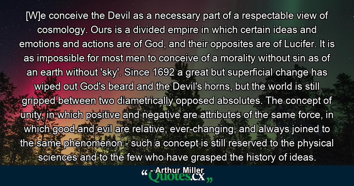 [W]e conceive the Devil as a necessary part of a respectable view of cosmology. Ours is a divided empire in which certain ideas and emotions and actions are of God, and their opposites are of Lucifer. It is as impossible for most men to conceive of a morality without sin as of an earth without 'sky'. Since 1692 a great but superficial change has wiped out God's beard and the Devil's horns, but the world is still gripped between two diametrically opposed absolutes. The concept of unity, in which positive and negative are attributes of the same force, in which good and evil are relative, ever-changing, and always joined to the same phenomenon - such a concept is still reserved to the physical sciences and to the few who have grasped the history of ideas. - Quote by Arthur Miller