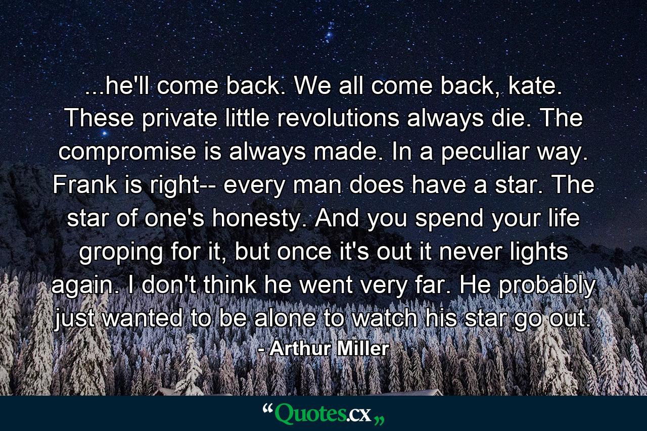 ...he'll come back. We all come back, kate. These private little revolutions always die. The compromise is always made. In a peculiar way. Frank is right-- every man does have a star. The star of one's honesty. And you spend your life groping for it, but once it's out it never lights again. I don't think he went very far. He probably just wanted to be alone to watch his star go out. - Quote by Arthur Miller