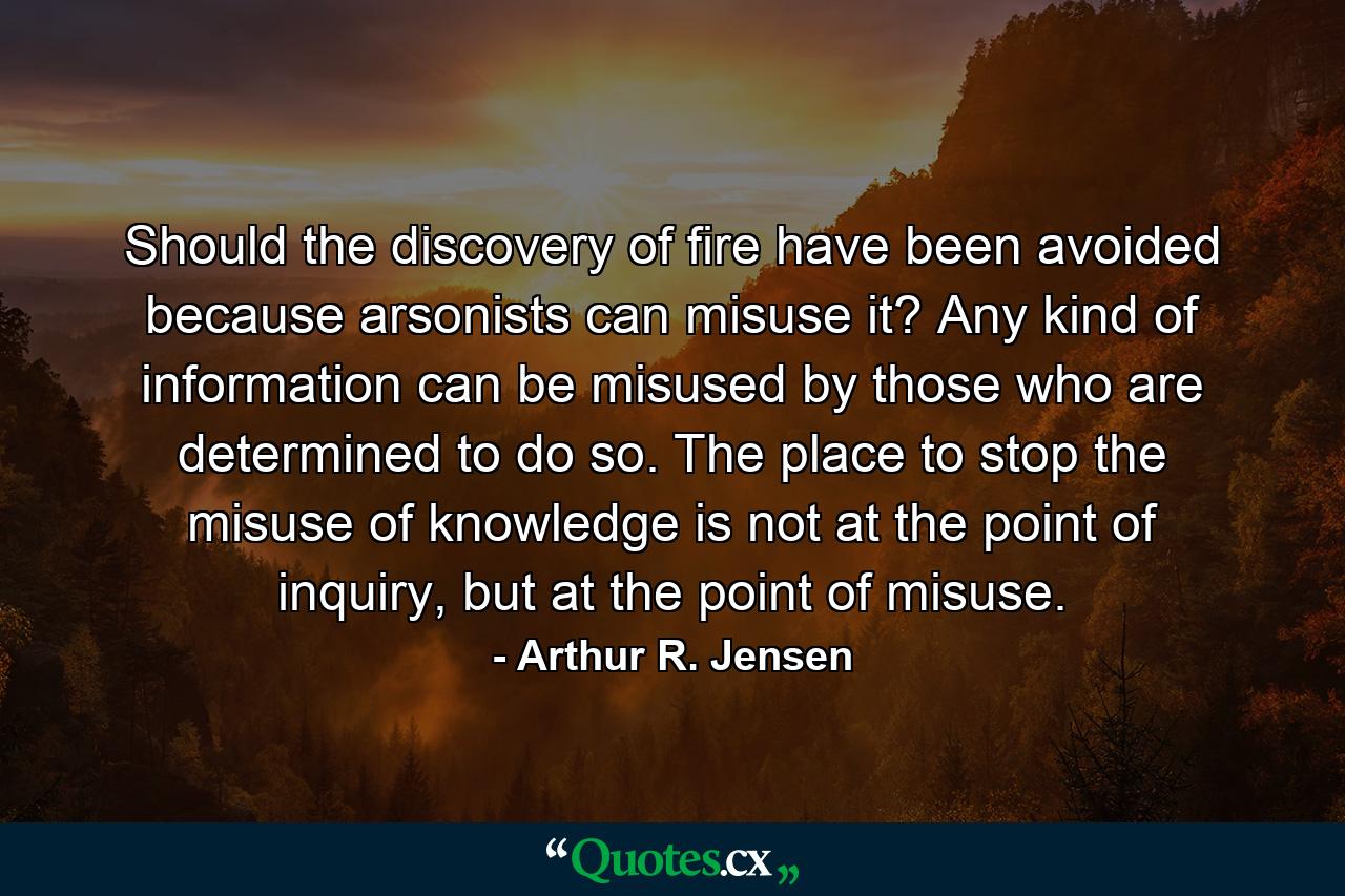 Should the discovery of fire have been avoided because arsonists can misuse it? Any kind of information can be misused by those who are determined to do so. The place to stop the misuse of knowledge is not at the point of inquiry, but at the point of misuse. - Quote by Arthur R. Jensen