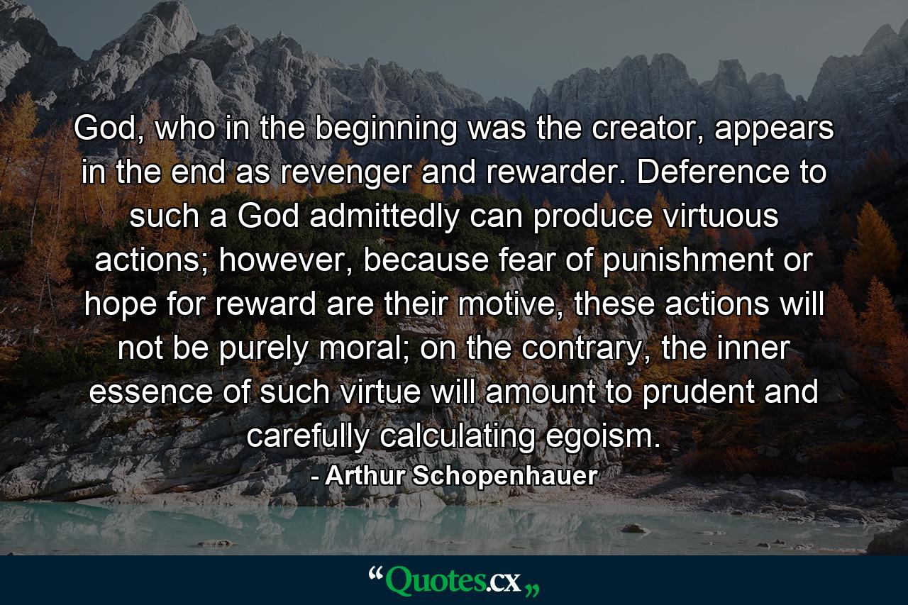 God, who in the beginning was the creator, appears in the end as revenger and rewarder. Deference to such a God admittedly can produce virtuous actions; however, because fear of punishment or hope for reward are their motive, these actions will not be purely moral; on the contrary, the inner essence of such virtue will amount to prudent and carefully calculating egoism. - Quote by Arthur Schopenhauer