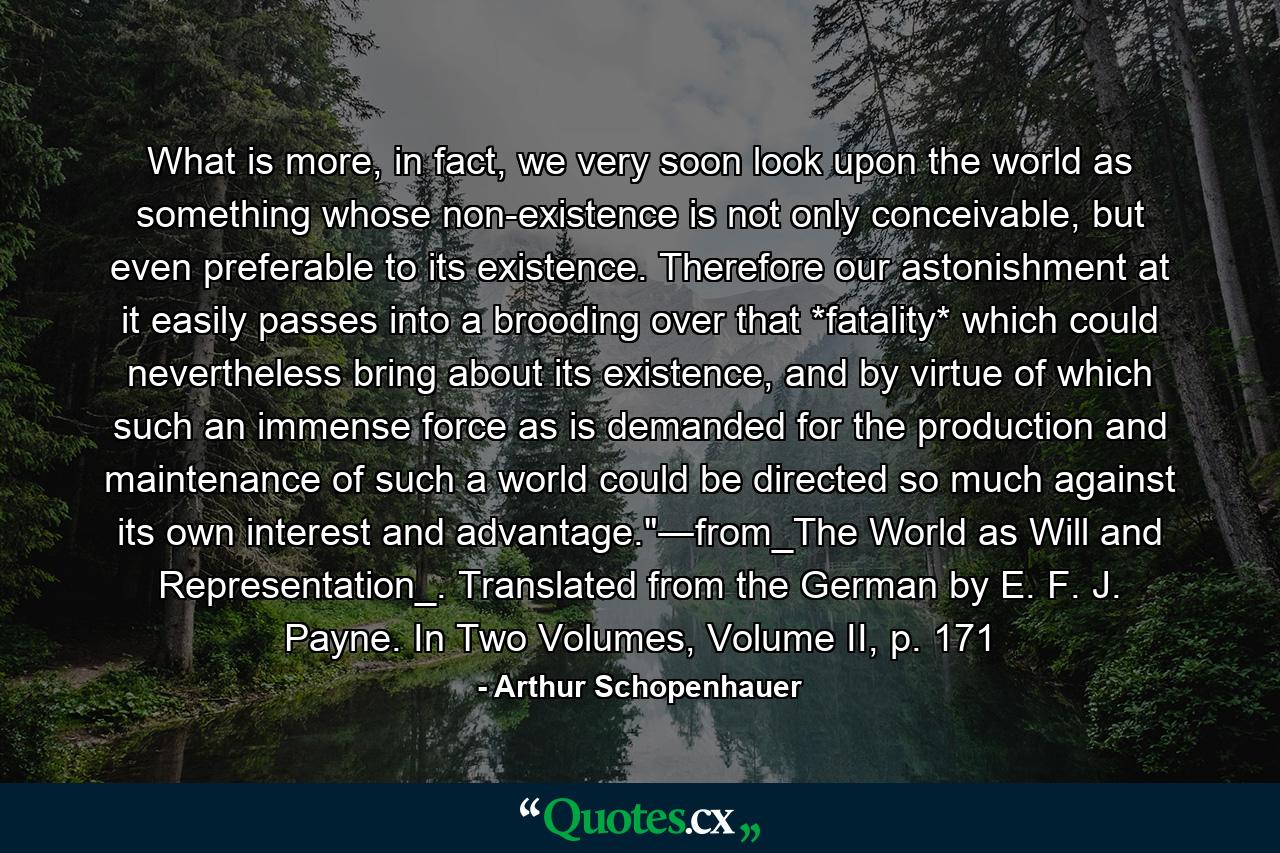 What is more, in fact, we very soon look upon the world as something whose non-existence is not only conceivable, but even preferable to its existence. Therefore our astonishment at it easily passes into a brooding over that *fatality* which could nevertheless bring about its existence, and by virtue of which such an immense force as is demanded for the production and maintenance of such a world could be directed so much against its own interest and advantage.