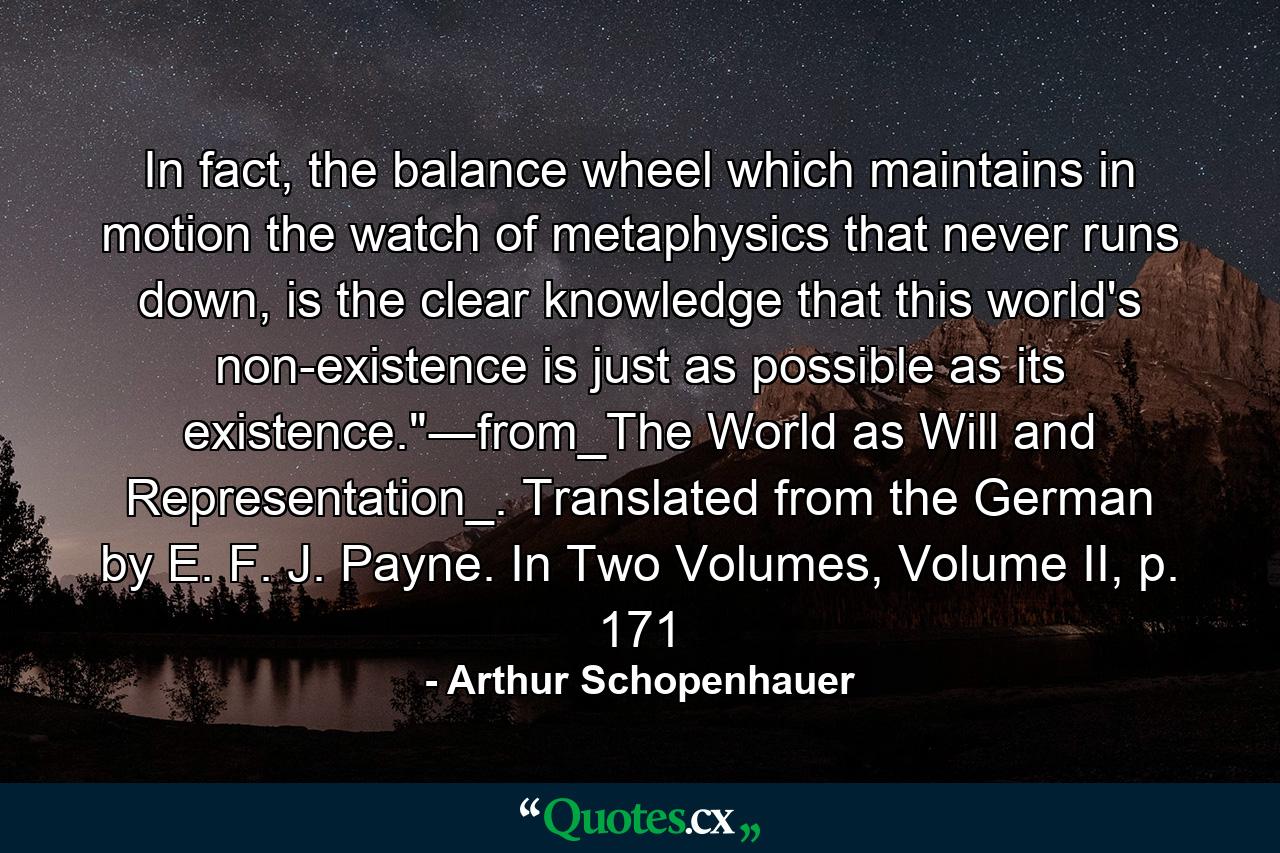 In fact, the balance wheel which maintains in motion the watch of metaphysics that never runs down, is the clear knowledge that this world's non-existence is just as possible as its existence.