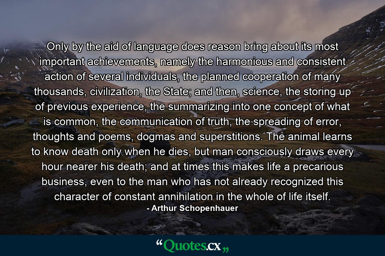 Only by the aid of language does reason bring about its most important achievements, namely the harmonious and consistent action of several individuals, the planned cooperation of many thousands, civilization, the State; and then, science, the storing up of previous experience, the summarizing into one concept of what is common, the communication of truth, the spreading of error, thoughts and poems, dogmas and superstitions. The animal learns to know death only when he dies, but man consciously draws every hour nearer his death; and at times this makes life a precarious business, even to the man who has not already recognized this character of constant annihilation in the whole of life itself. - Quote by Arthur Schopenhauer