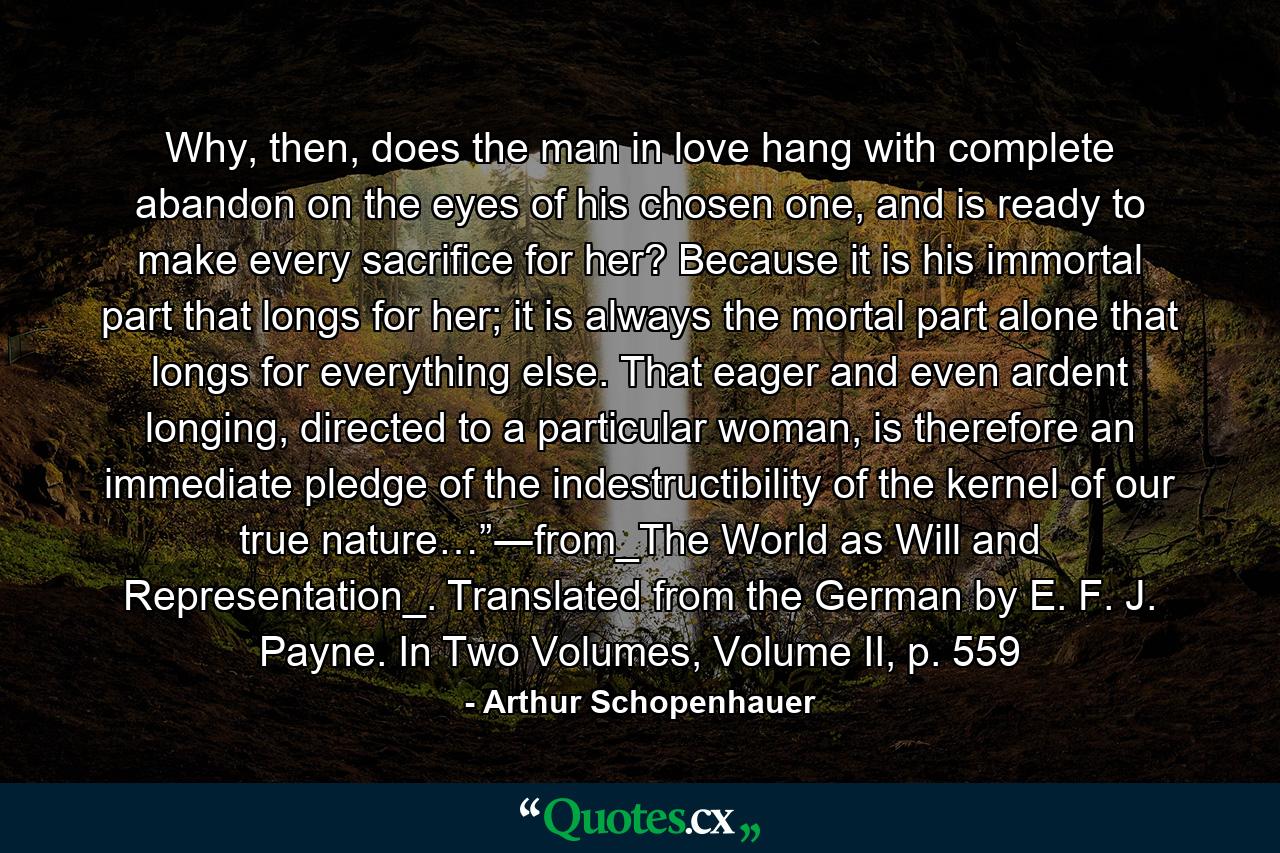 Why, then, does the man in love hang with complete abandon on the eyes of his chosen one, and is ready to make every sacrifice for her? Because it is his immortal part that longs for her; it is always the mortal part alone that longs for everything else. That eager and even ardent longing, directed to a particular woman, is therefore an immediate pledge of the indestructibility of the kernel of our true nature…”―from_The World as Will and Representation_. Translated from the German by E. F. J. Payne. In Two Volumes, Volume II, p. 559 - Quote by Arthur Schopenhauer