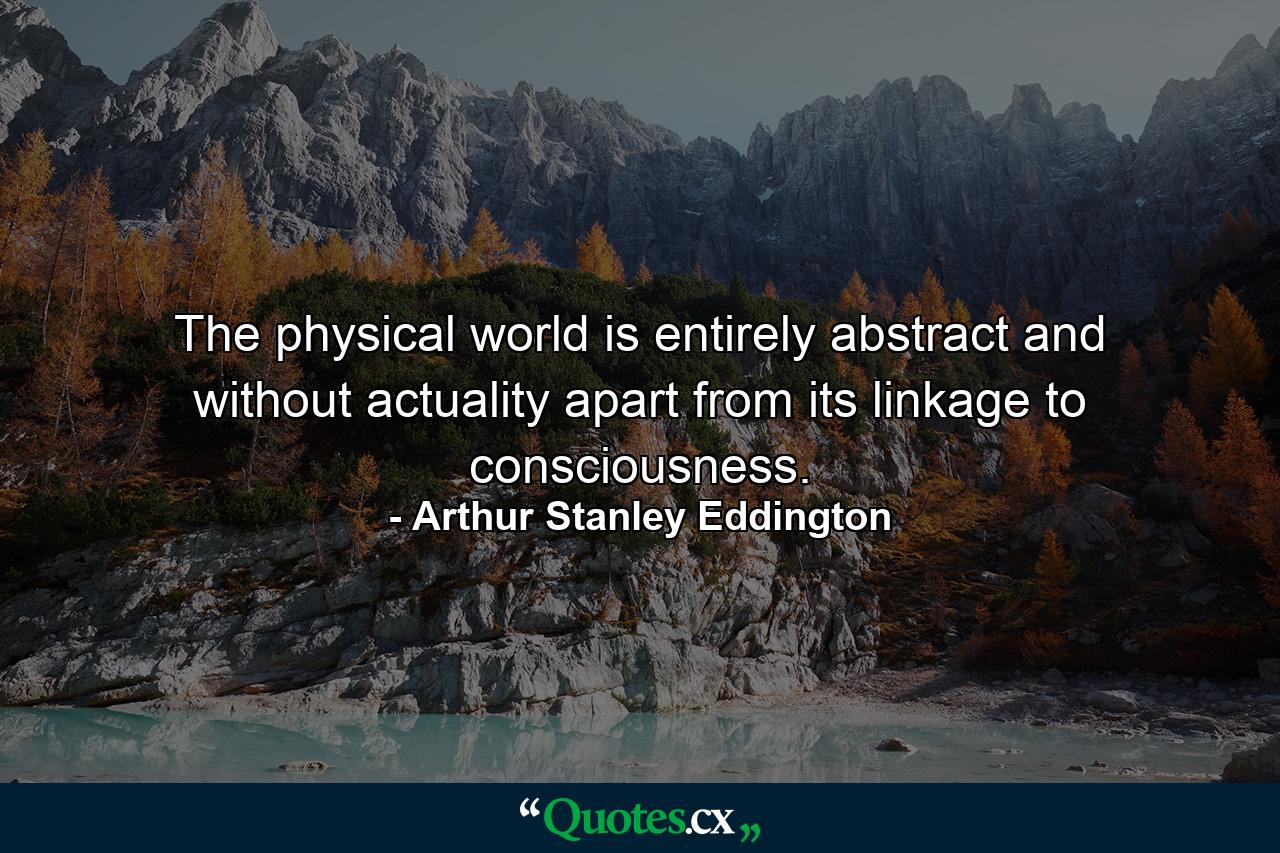 The physical world is entirely abstract and without actuality apart from its linkage to consciousness. - Quote by Arthur Stanley Eddington