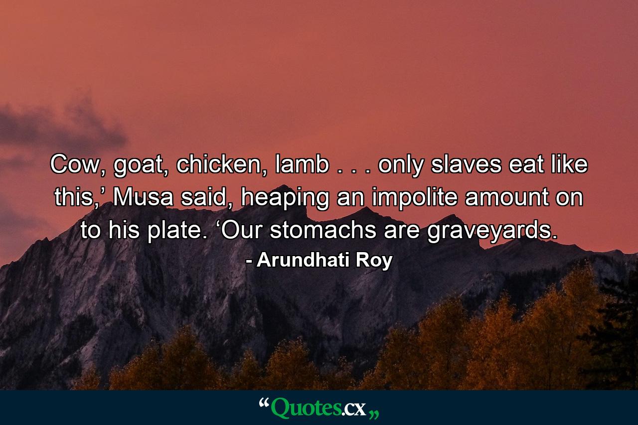 Cow, goat, chicken, lamb . . . only slaves eat like this,’ Musa said, heaping an impolite amount on to his plate. ‘Our stomachs are graveyards. - Quote by Arundhati Roy