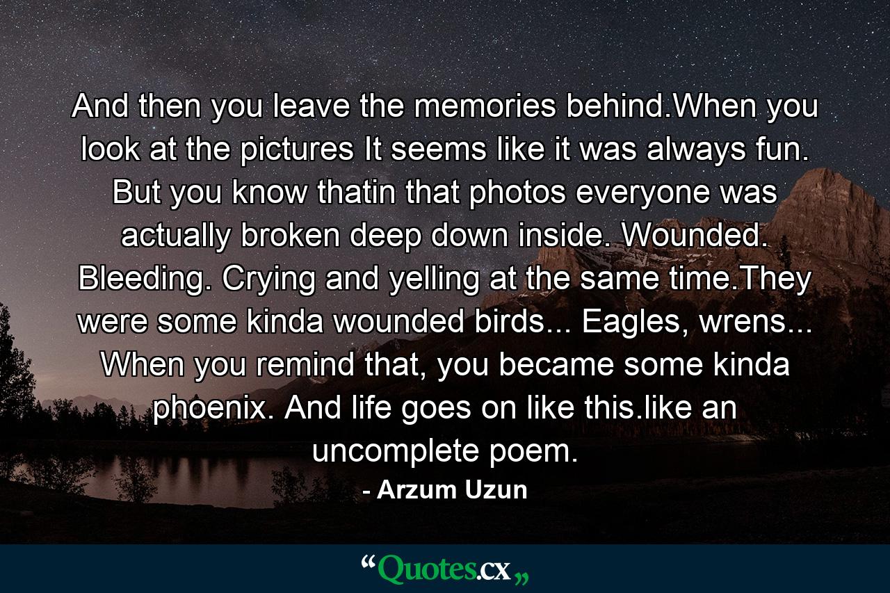 And then you leave the memories behind.When you look at the pictures It seems like it was always fun. But you know thatin that photos everyone was actually broken deep down inside. Wounded. Bleeding. Crying and yelling at the same time.They were some kinda wounded birds... Eagles, wrens... When you remind that, you became some kinda phoenix. And life goes on like this.like an uncomplete poem. - Quote by Arzum Uzun