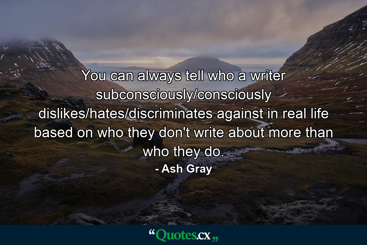 You can always tell who a writer subconsciously/consciously dislikes/hates/discriminates against in real life based on who they don't write about more than who they do. - Quote by Ash Gray