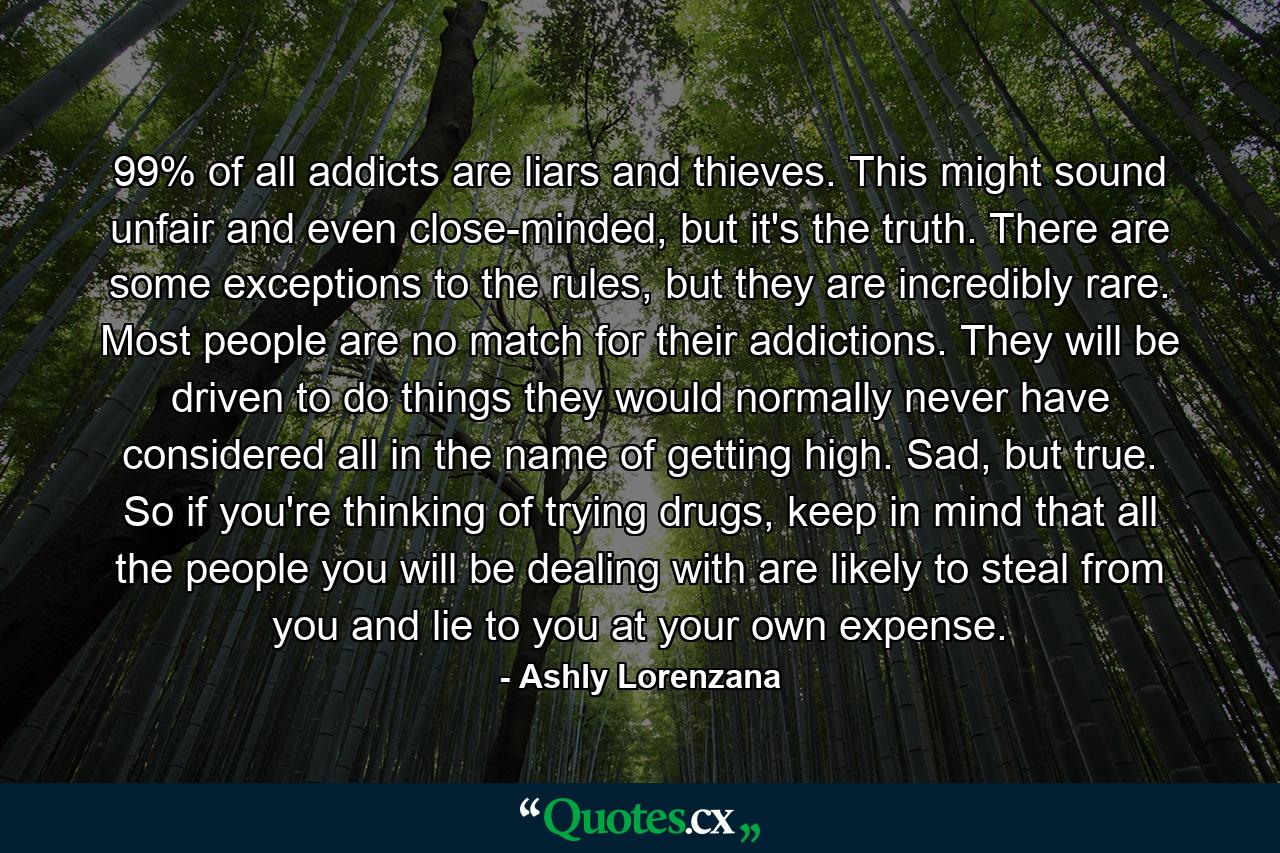 99% of all addicts are liars and thieves. This might sound unfair and even close-minded, but it's the truth. There are some exceptions to the rules, but they are incredibly rare. Most people are no match for their addictions. They will be driven to do things they would normally never have considered all in the name of getting high. Sad, but true. So if you're thinking of trying drugs, keep in mind that all the people you will be dealing with are likely to steal from you and lie to you at your own expense. - Quote by Ashly Lorenzana