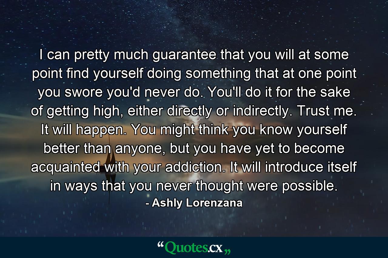 I can pretty much guarantee that you will at some point find yourself doing something that at one point you swore you'd never do. You'll do it for the sake of getting high, either directly or indirectly. Trust me. It will happen. You might think you know yourself better than anyone, but you have yet to become acquainted with your addiction. It will introduce itself in ways that you never thought were possible. - Quote by Ashly Lorenzana