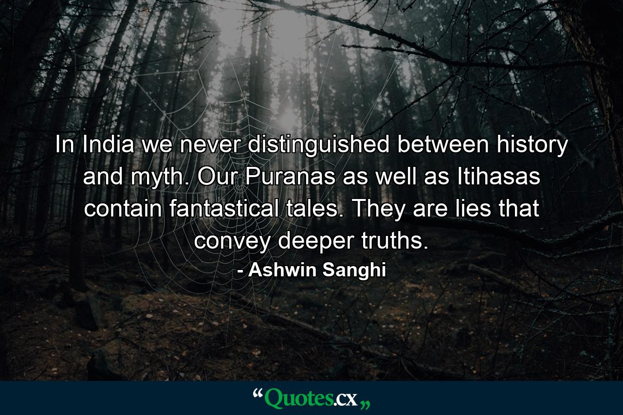 In India we never distinguished between history and myth. Our Puranas as well as Itihasas contain fantastical tales. They are lies that convey deeper truths. - Quote by Ashwin Sanghi