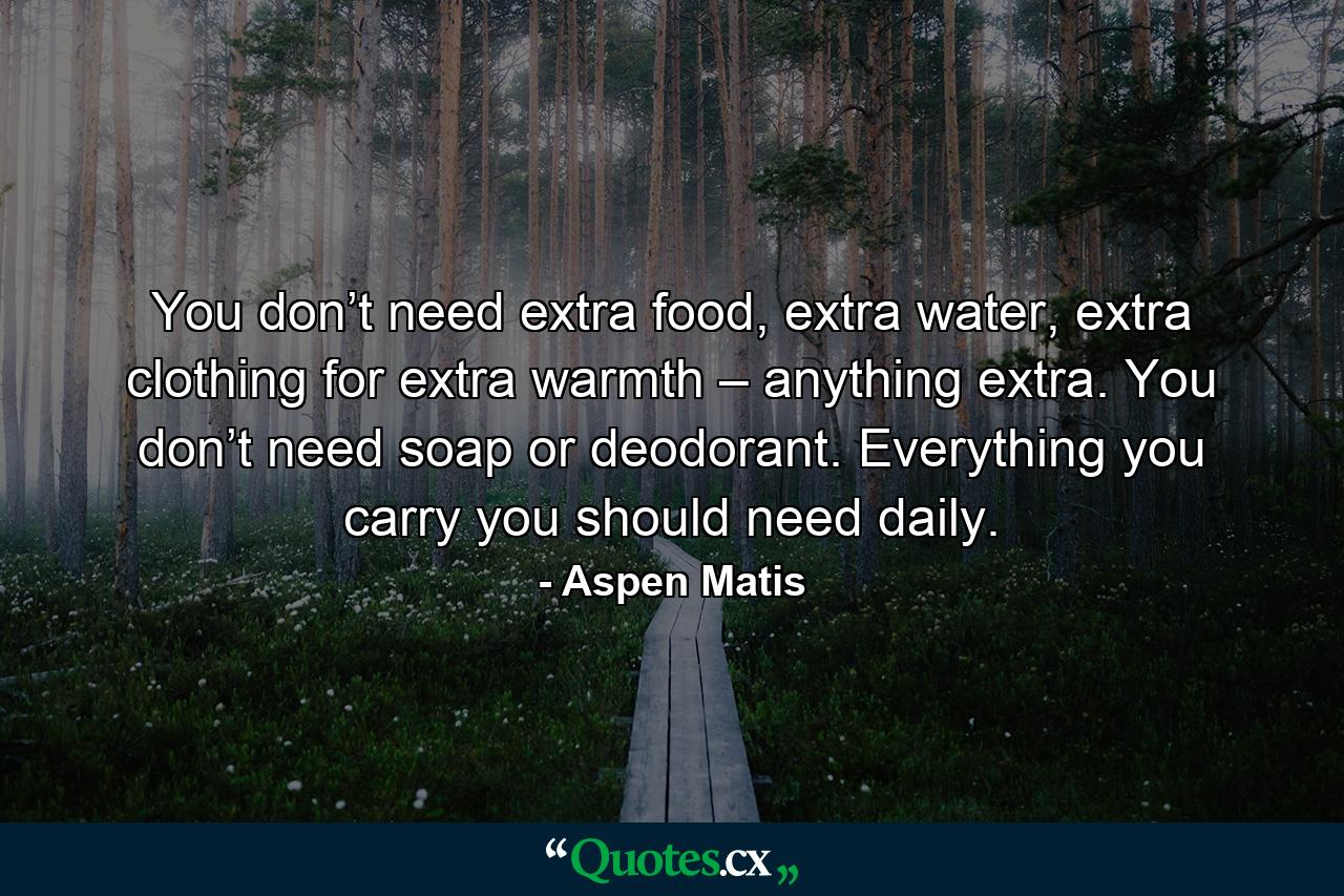 You don’t need extra food, extra water, extra clothing for extra warmth – anything extra. You don’t need soap or deodorant. Everything you carry you should need daily. - Quote by Aspen Matis