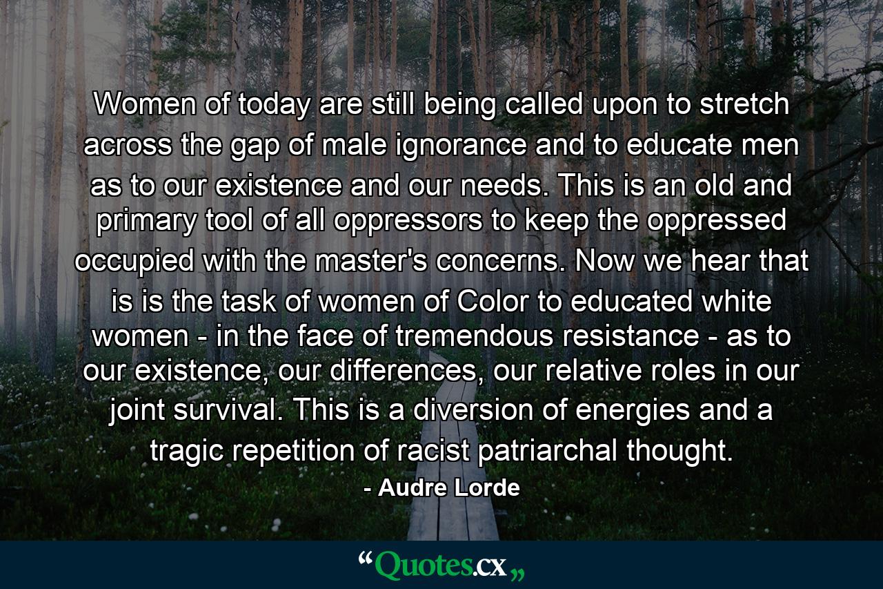 Women of today are still being called upon to stretch across the gap of male ignorance and to educate men as to our existence and our needs. This is an old and primary tool of all oppressors to keep the oppressed occupied with the master's concerns. Now we hear that is is the task of women of Color to educated white women - in the face of tremendous resistance - as to our existence, our differences, our relative roles in our joint survival. This is a diversion of energies and a tragic repetition of racist patriarchal thought. - Quote by Audre Lorde