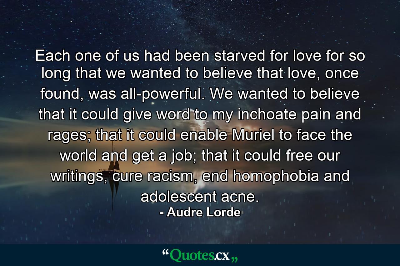 Each one of us had been starved for love for so long that we wanted to believe that love, once found, was all-powerful. We wanted to believe that it could give word to my inchoate pain and rages; that it could enable Muriel to face the world and get a job; that it could free our writings, cure racism, end homophobia and adolescent acne. - Quote by Audre Lorde