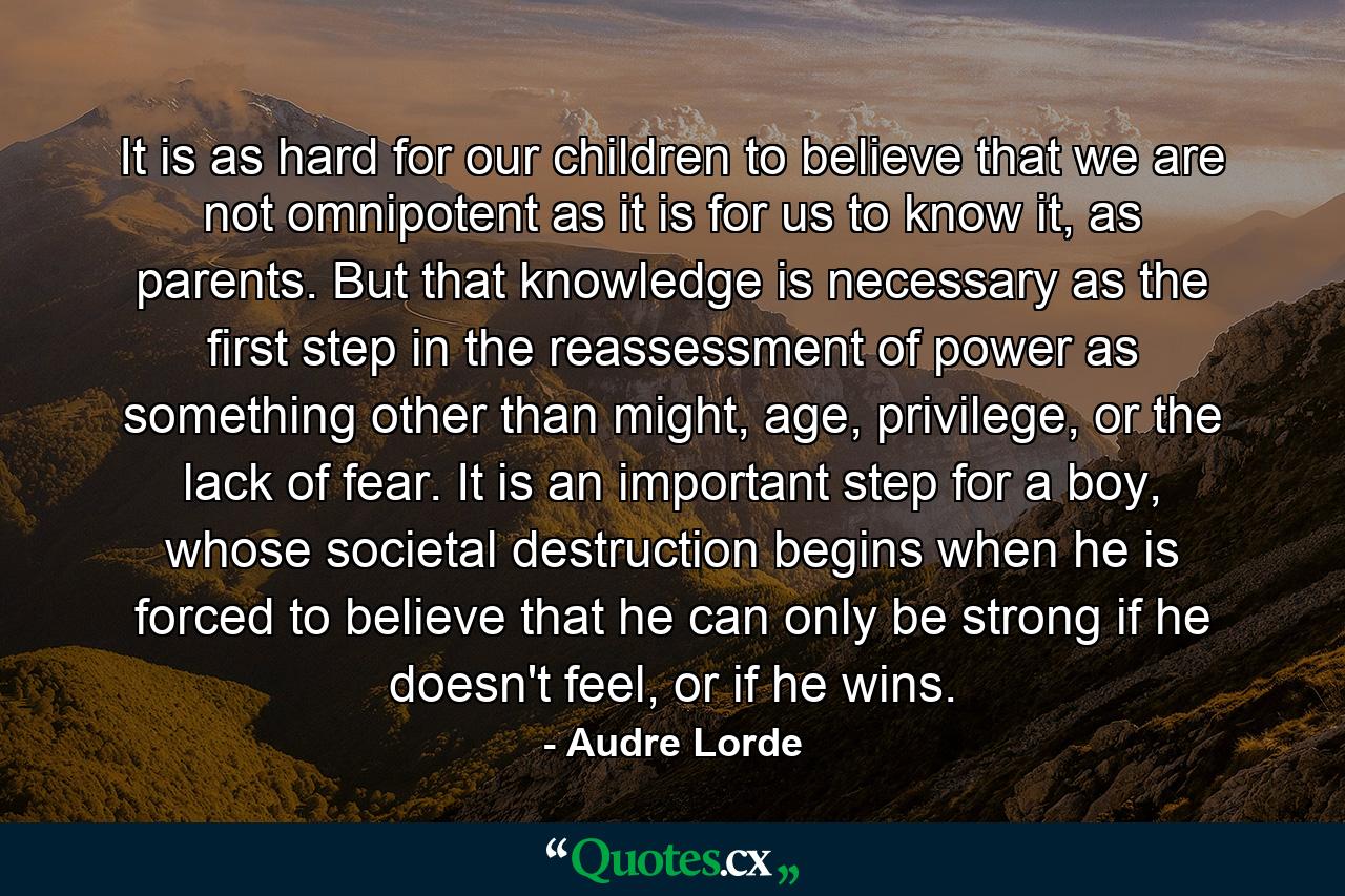 It is as hard for our children to believe that we are not omnipotent as it is for us to know it, as parents. But that knowledge is necessary as the first step in the reassessment of power as something other than might, age, privilege, or the lack of fear. It is an important step for a boy, whose societal destruction begins when he is forced to believe that he can only be strong if he doesn't feel, or if he wins. - Quote by Audre Lorde