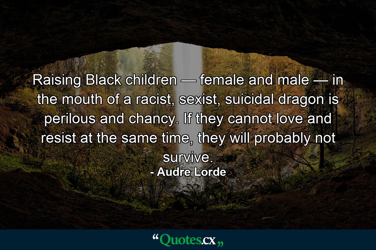 Raising Black children — female and male — in the mouth of a racist, sexist, suicidal dragon is perilous and chancy. If they cannot love and resist at the same time, they will probably not survive. - Quote by Audre Lorde