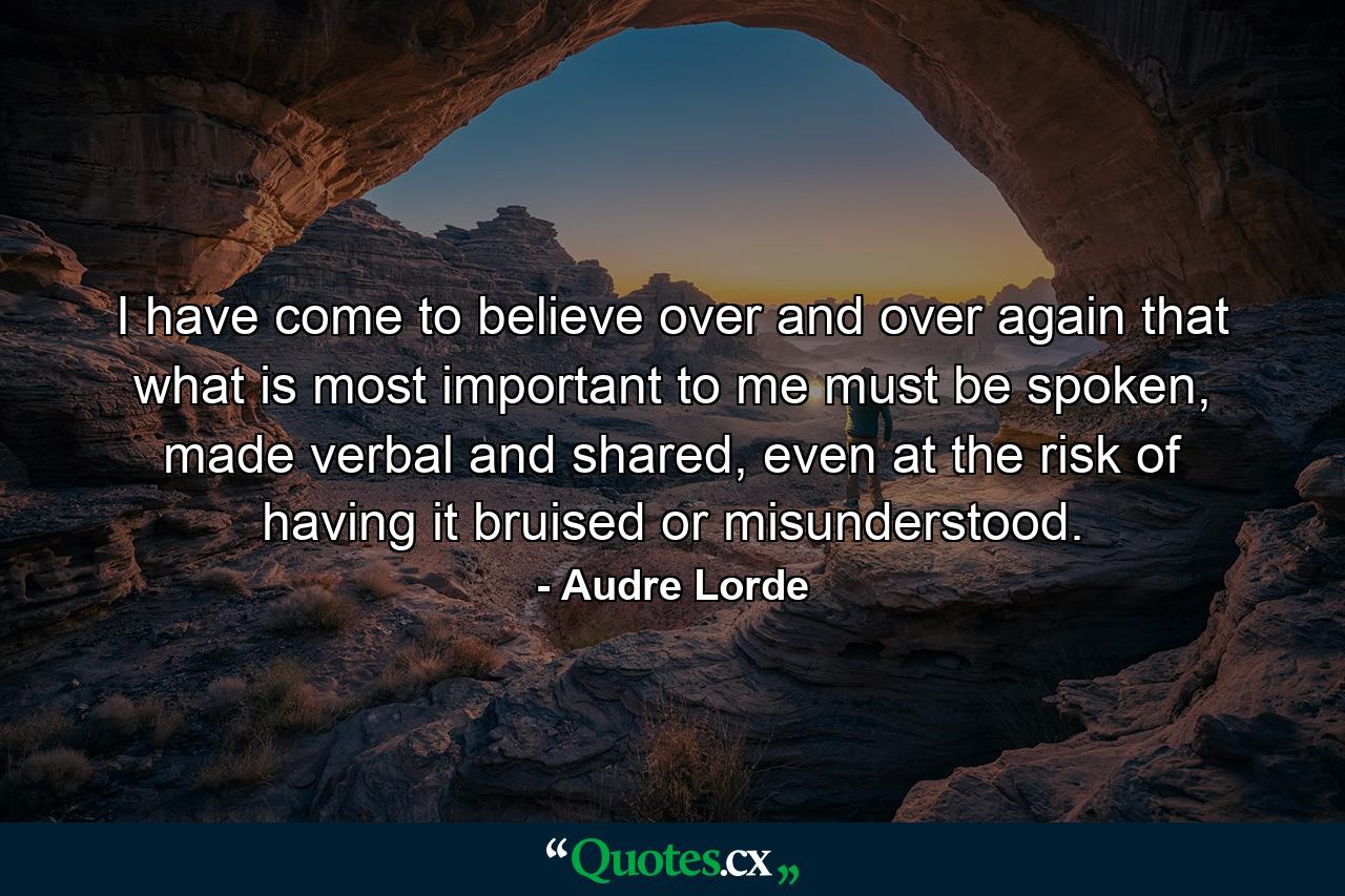 I have come to believe over and over again that what is most important to me must be spoken, made verbal and shared, even at the risk of having it bruised or misunderstood. - Quote by Audre Lorde