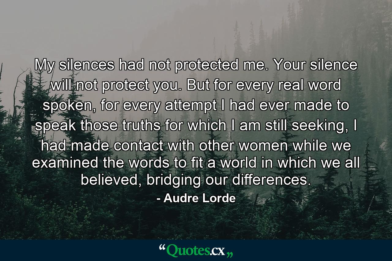 My silences had not protected me. Your silence will not protect you. But for every real word spoken, for every attempt I had ever made to speak those truths for which I am still seeking, I had made contact with other women while we examined the words to fit a world in which we all believed, bridging our differences. - Quote by Audre Lorde