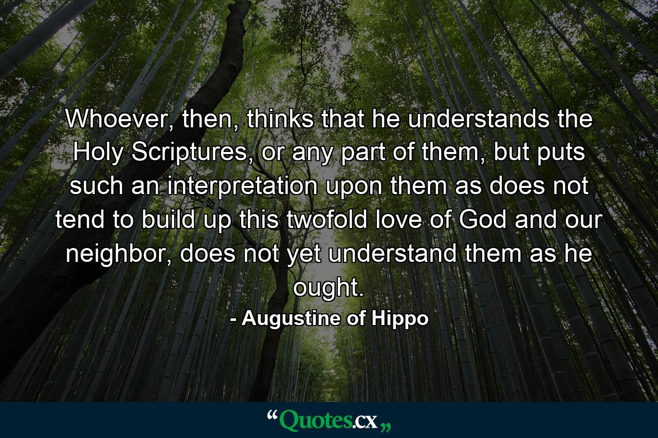 Whoever, then, thinks that he understands the Holy Scriptures, or any part of them, but puts such an interpretation upon them as does not tend to build up this twofold love of God and our neighbor, does not yet understand them as he ought. - Quote by Augustine of Hippo