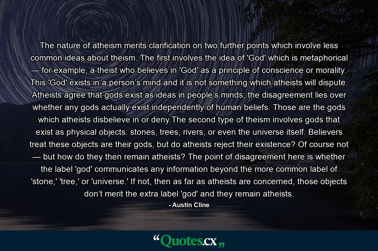 The nature of atheism merits clarification on two further points which involve less common ideas about theism. The first involves the idea of 'God' which is metaphorical — for example, a theist who believes in 'God' as a principle of conscience or morality. This 'God' exists in a person’s mind and it is not something which atheists will dispute. Atheists agree that gods exist as ideas in people’s minds; the disagreement lies over whether any gods actually exist independently of human beliefs. Those are the gods which atheists disbelieve in or deny.The second type of theism involves gods that exist as physical objects: stones, trees, rivers, or even the universe itself. Believers treat these objects are their gods, but do atheists reject their existence? Of course not — but how do they then remain atheists? The point of disagreement here is whether the label 'god' communicates any information beyond the more common label of 'stone,' 'tree,' or 'universe.' If not, then as far as atheists are concerned, those objects don’t merit the extra label 'god' and they remain atheists. - Quote by Austin Cline