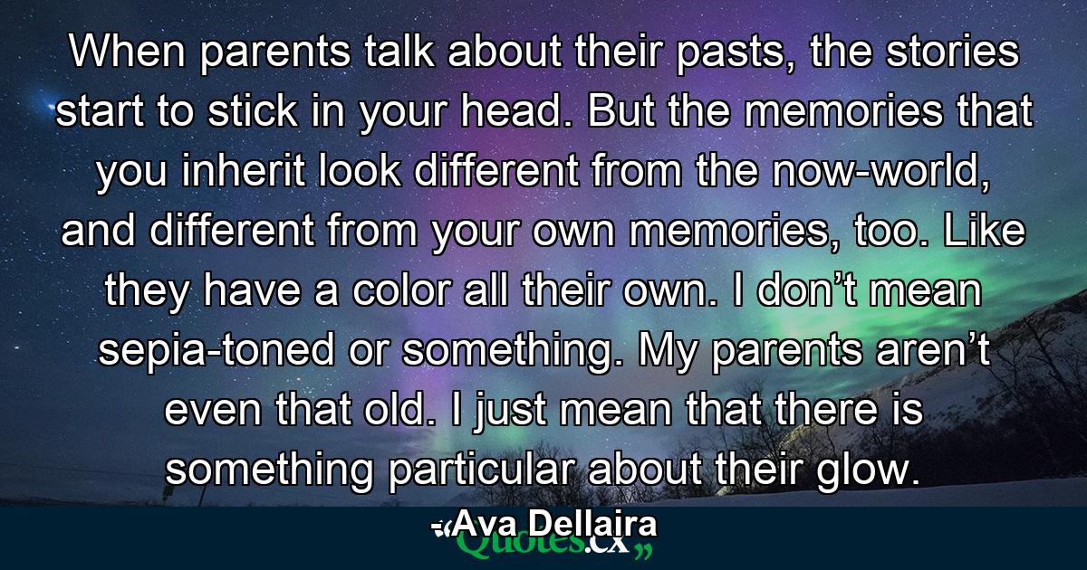 When parents talk about their pasts, the stories start to stick in your head. But the memories that you inherit look different from the now-world, and different from your own memories, too. Like they have a color all their own. I don’t mean sepia-toned or something. My parents aren’t even that old. I just mean that there is something particular about their glow. - Quote by Ava Dellaira