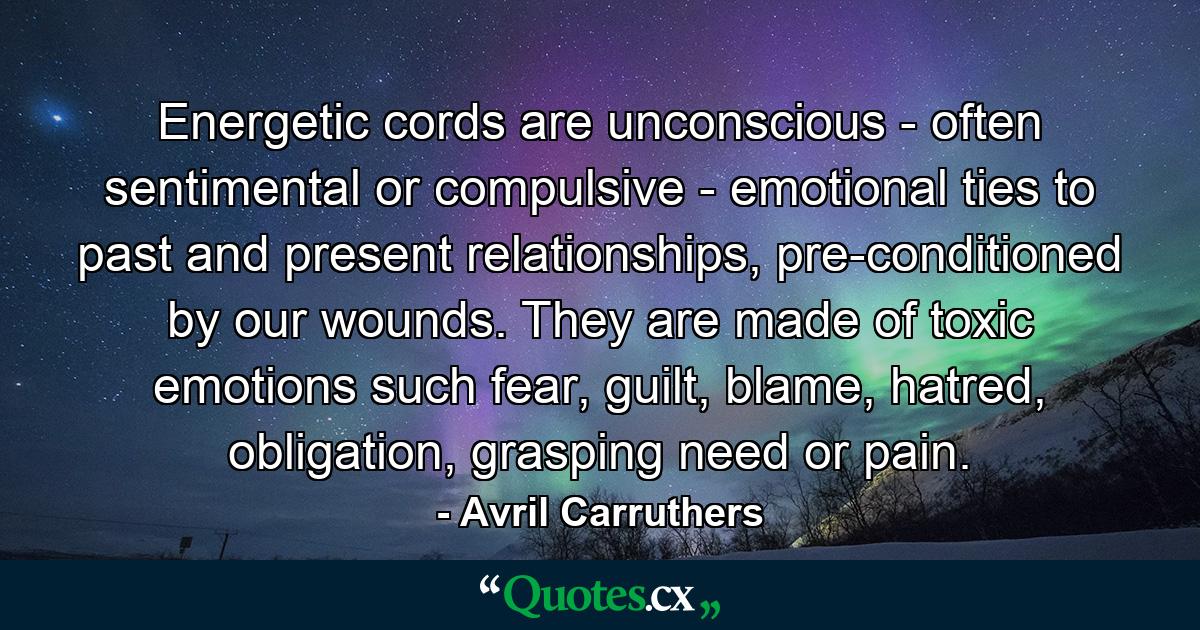 Energetic cords are unconscious - often sentimental or compulsive - emotional ties to past and present relationships, pre-conditioned by our wounds. They are made of toxic emotions such fear, guilt, blame, hatred, obligation, grasping need or pain. - Quote by Avril Carruthers