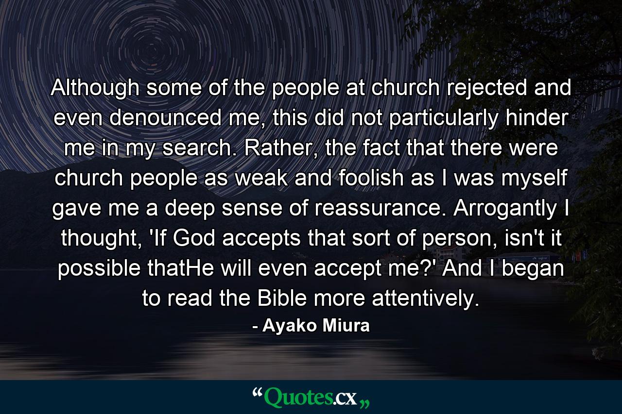 Although some of the people at church rejected and even denounced me, this did not particularly hinder me in my search. Rather, the fact that there were church people as weak and foolish as I was myself gave me a deep sense of reassurance. Arrogantly I thought, 'If God accepts that sort of person, isn't it possible thatHe will even accept me?' And I began to read the Bible more attentively. - Quote by Ayako Miura