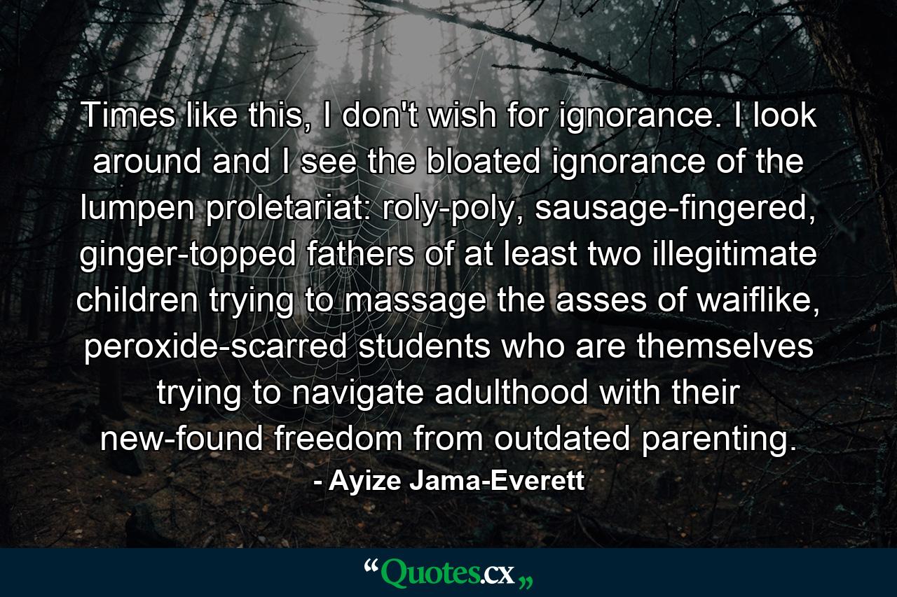 Times like this, I don't wish for ignorance. I look around and I see the bloated ignorance of the lumpen proletariat: roly-poly, sausage-fingered, ginger-topped fathers of at least two illegitimate children trying to massage the asses of waiflike, peroxide-scarred students who are themselves trying to navigate adulthood with their new-found freedom from outdated parenting. - Quote by Ayize Jama-Everett