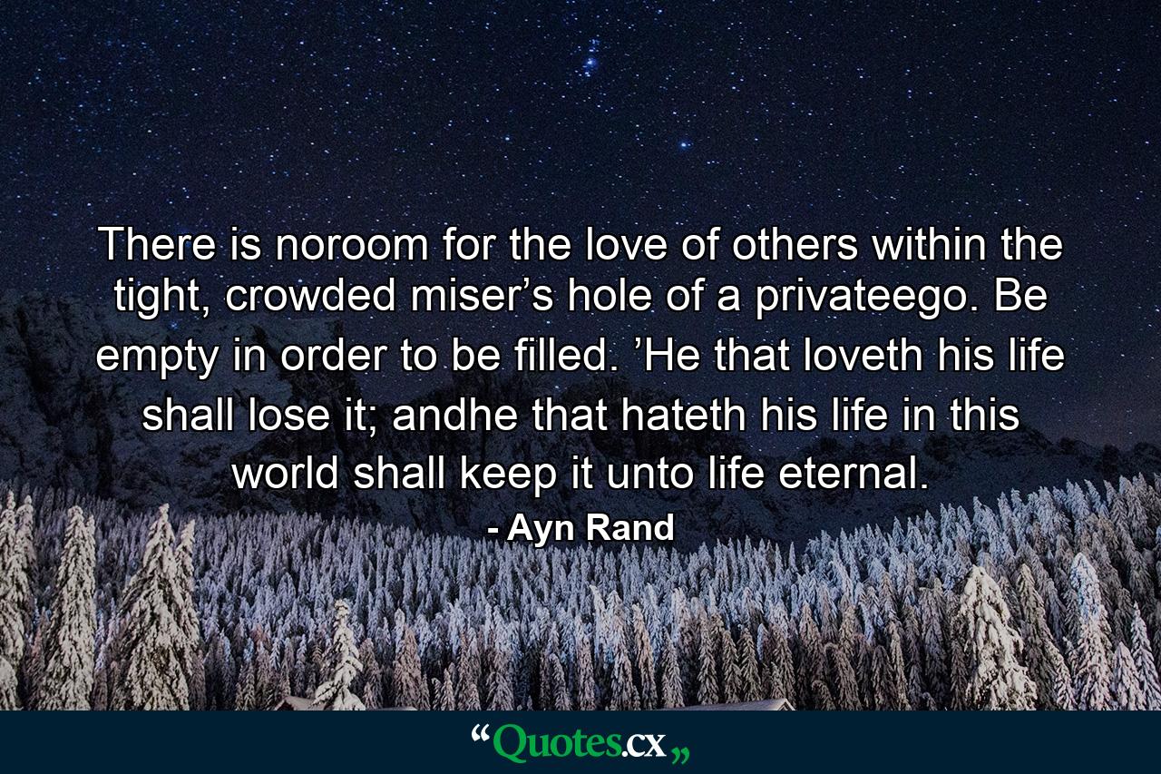 There is noroom for the love of others within the tight, crowded miser’s hole of a privateego. Be empty in order to be filled. ’He that loveth his life shall lose it; andhe that hateth his life in this world shall keep it unto life eternal. - Quote by Ayn Rand