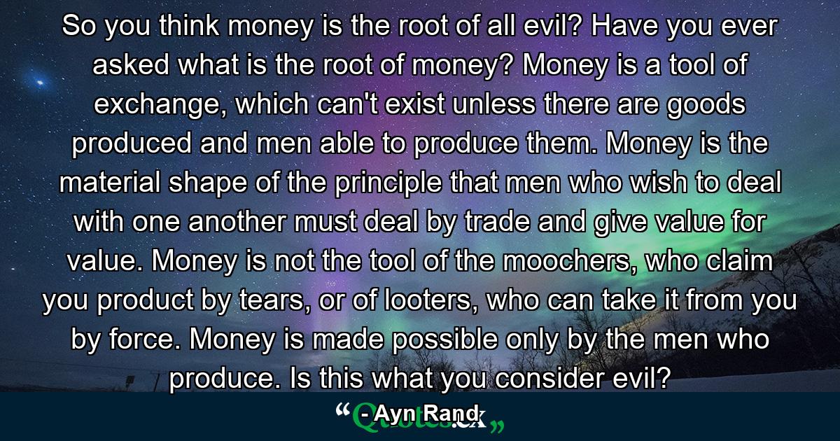 So you think money is the root of all evil? Have you ever asked what is the root of money? Money is a tool of exchange, which can't exist unless there are goods produced and men able to produce them. Money is the material shape of the principle that men who wish to deal with one another must deal by trade and give value for value. Money is not the tool of the moochers, who claim you product by tears, or of looters, who can take it from you by force. Money is made possible only by the men who produce. Is this what you consider evil? - Quote by Ayn Rand