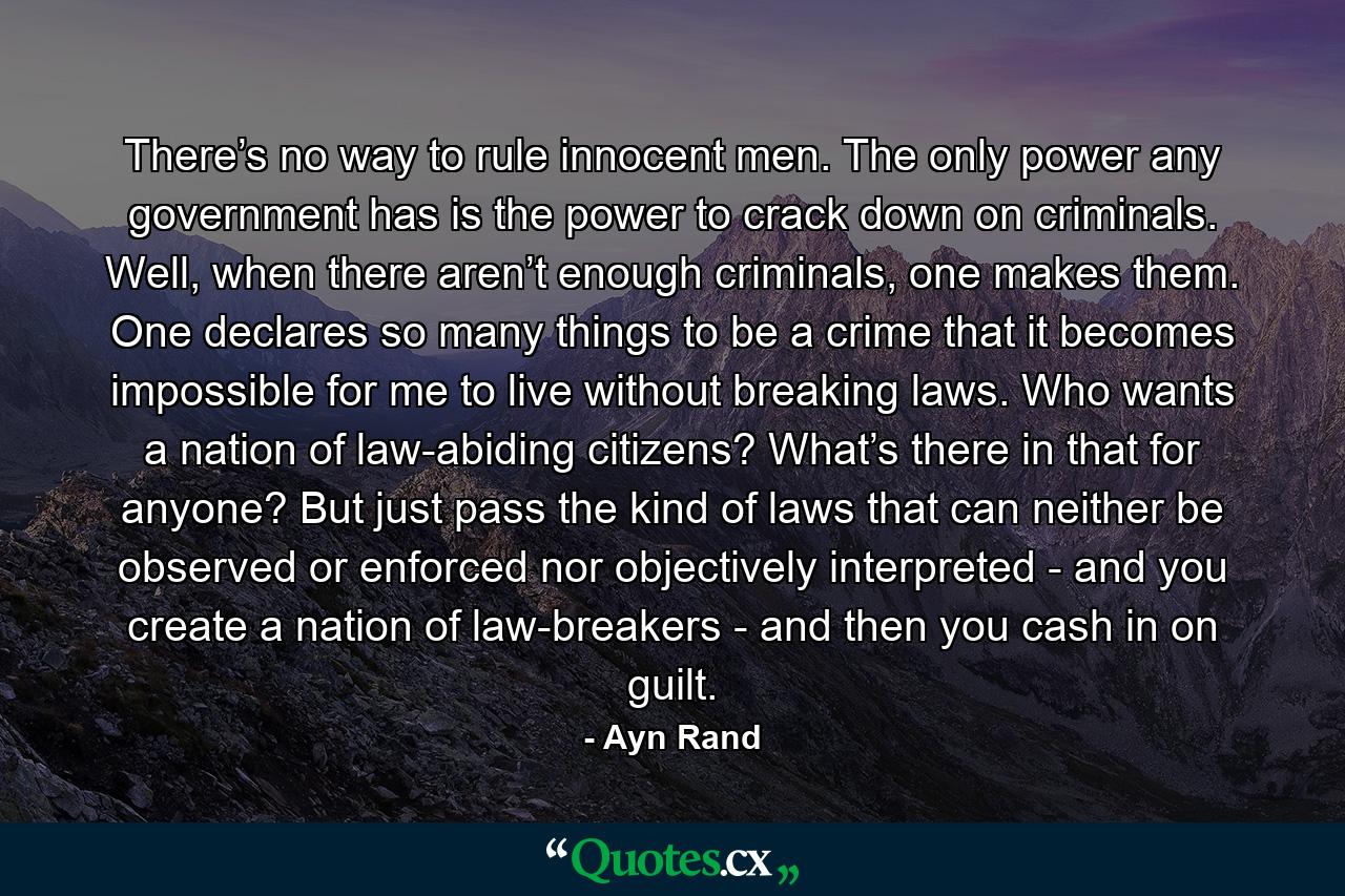 There’s no way to rule innocent men. The only power any government has is the power to crack down on criminals. Well, when there aren’t enough criminals, one makes them. One declares so many things to be a crime that it becomes impossible for me to live without breaking laws. Who wants a nation of law-abiding citizens? What’s there in that for anyone? But just pass the kind of laws that can neither be observed or enforced nor objectively interpreted - and you create a nation of law-breakers - and then you cash in on guilt. - Quote by Ayn Rand