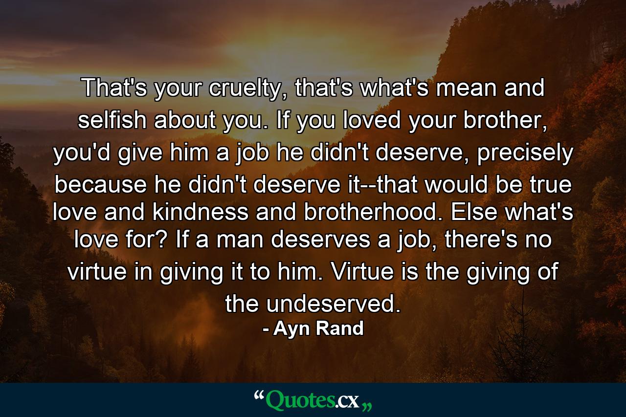 That's your cruelty, that's what's mean and selfish about you. If you loved your brother, you'd give him a job he didn't deserve, precisely because he didn't deserve it--that would be true love and kindness and brotherhood. Else what's love for? If a man deserves a job, there's no virtue in giving it to him. Virtue is the giving of the undeserved. - Quote by Ayn Rand