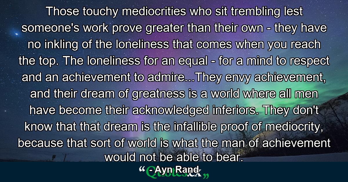 Those touchy mediocrities who sit trembling lest someone's work prove greater than their own - they have no inkling of the loneliness that comes when you reach the top. The loneliness for an equal - for a mind to respect and an achievement to admire...They envy achievement, and their dream of greatness is a world where all men have become their acknowledged inferiors. They don't know that that dream is the infallible proof of mediocrity, because that sort of world is what the man of achievement would not be able to bear. - Quote by Ayn Rand