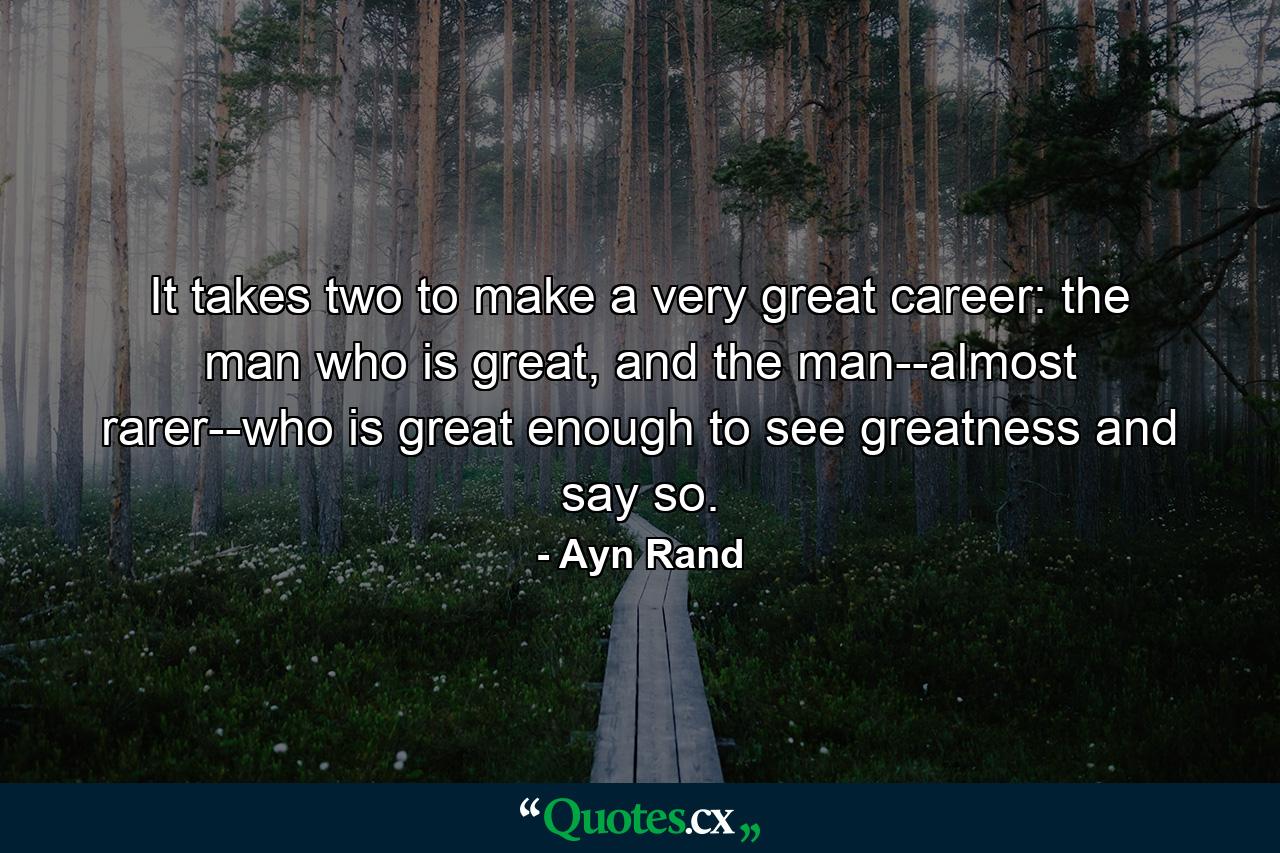 It takes two to make a very great career: the man who is great, and the man--almost rarer--who is great enough to see greatness and say so. - Quote by Ayn Rand