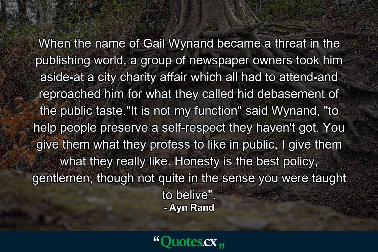 When the name of Gail Wynand became a threat in the publishing world, a group of newspaper owners took him aside-at a city charity affair which all had to attend-and reproached him for what they called hid debasement of the public taste.