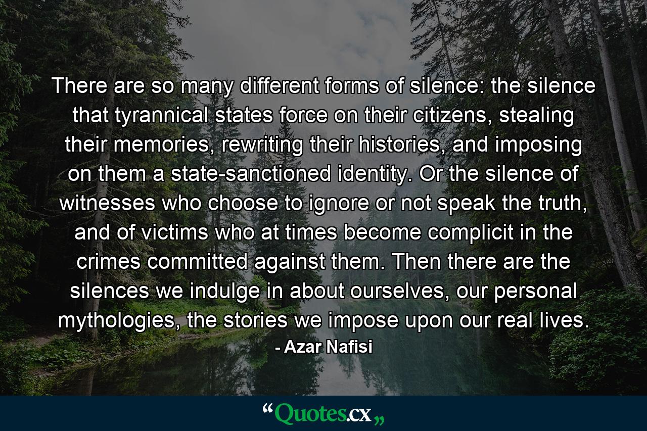 There are so many different forms of silence: the silence that tyrannical states force on their citizens, stealing their memories, rewriting their histories, and imposing on them a state-sanctioned identity. Or the silence of witnesses who choose to ignore or not speak the truth, and of victims who at times become complicit in the crimes committed against them. Then there are the silences we indulge in about ourselves, our personal mythologies, the stories we impose upon our real lives. - Quote by Azar Nafisi