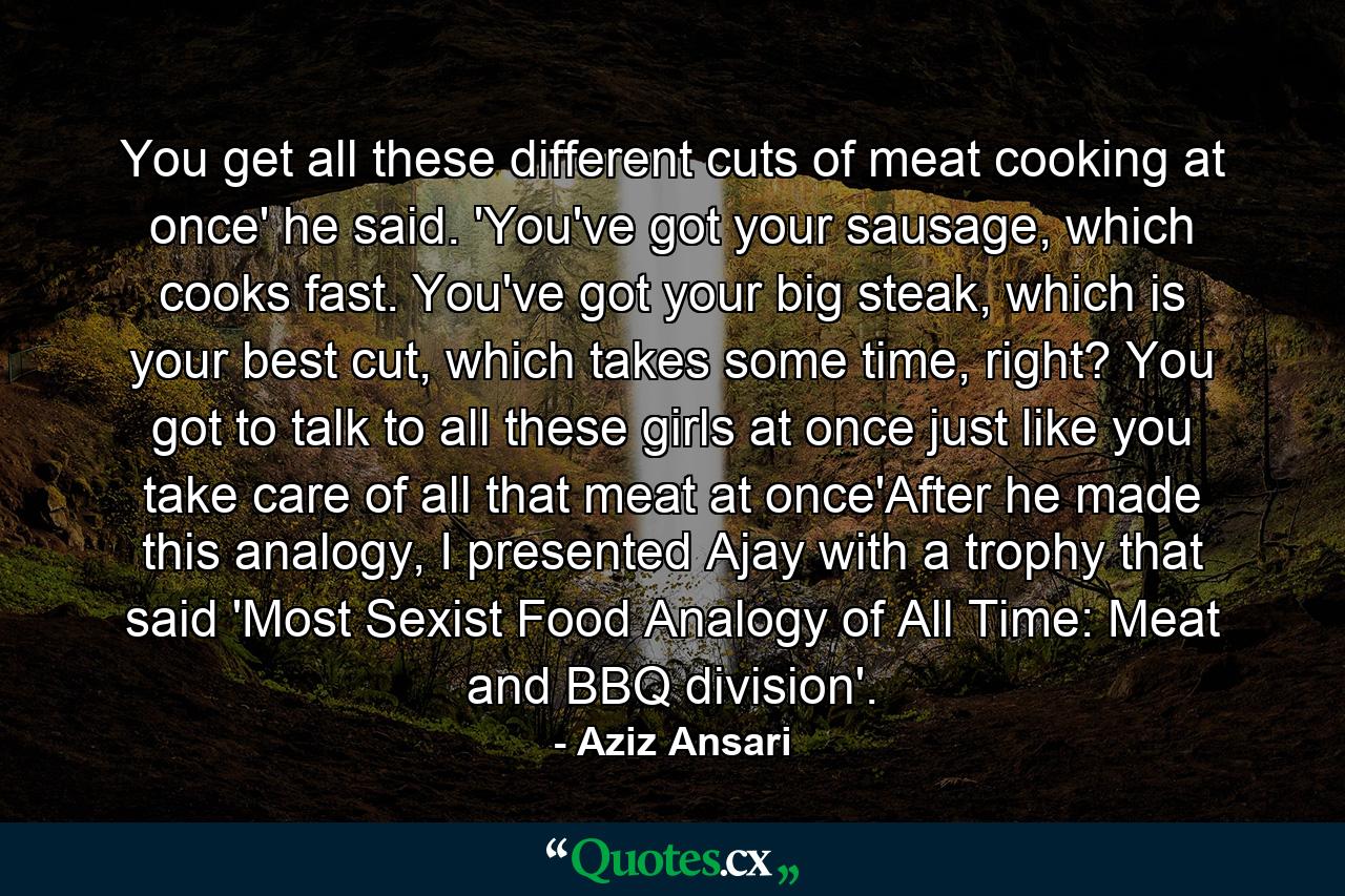 You get all these different cuts of meat cooking at once' he said. 'You've got your sausage, which cooks fast. You've got your big steak, which is your best cut, which takes some time, right? You got to talk to all these girls at once just like you take care of all that meat at once'After he made this analogy, I presented Ajay with a trophy that said 'Most Sexist Food Analogy of All Time: Meat and BBQ division'. - Quote by Aziz Ansari