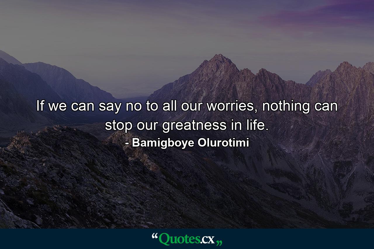 If we can say no to all our worries, nothing can stop our greatness in life. - Quote by Bamigboye Olurotimi