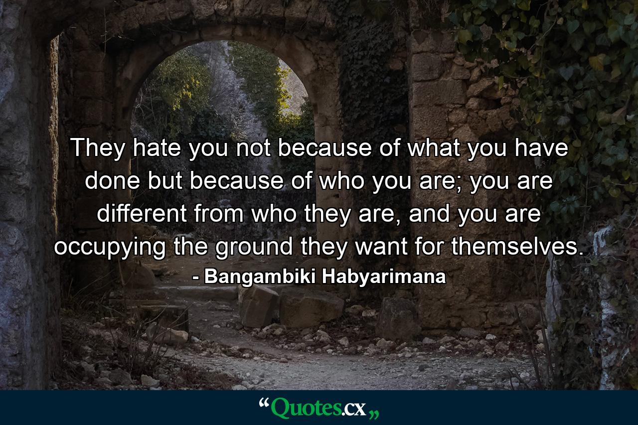 They hate you not because of what you have done but because of who you are; you are different from who they are, and you are occupying the ground they want for themselves. - Quote by Bangambiki Habyarimana