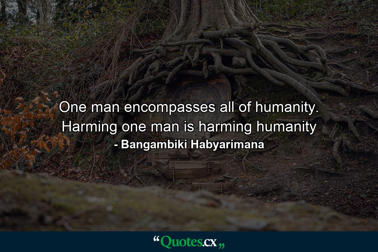 One man encompasses all of humanity. Harming one man is harming humanity - Quote by Bangambiki Habyarimana