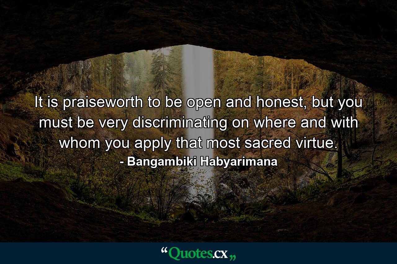 It is praiseworth to be open and honest, but you must be very discriminating on where and with whom you apply that most sacred virtue. - Quote by Bangambiki Habyarimana